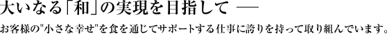 大いなる「和」の実現を目指して。お客様の小さな幸せを食を通じてサポートする仕事に誇りを持って取り組んでいます。